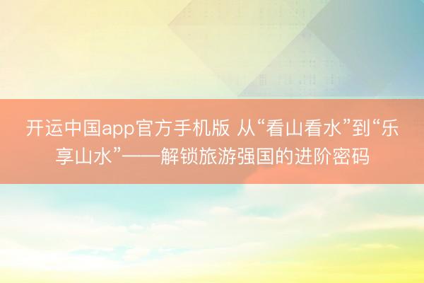 开运中国app官方手机版 从“看山看水”到“乐享山水”——解锁旅游强国的进阶密码