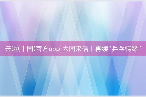 开运(中国)官方app 大国来信丨再续“乒乓情缘”