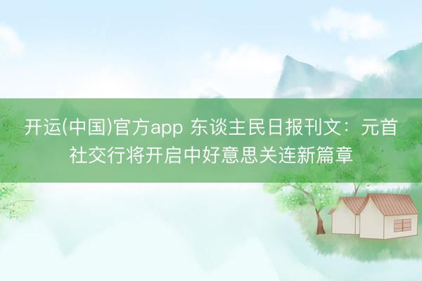开运(中国)官方app 东谈主民日报刊文：元首社交行将开启中好意思关连新篇章