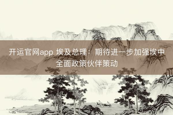 开运官网app 埃及总理：期待进一步加强埃中全面政策伙伴策动