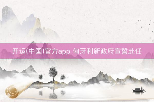 开运(中国)官方app 匈牙利新政府宣誓赴任