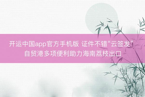开运中国app官方手机版 证件不错“云签发” 自贸港多项便利助力海南荔枝出口