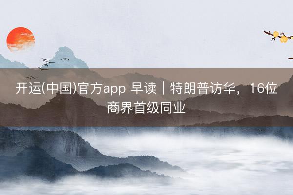 开运(中国)官方app 早读｜特朗普访华，16位商界首级同业