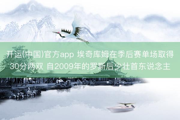 开运(中国)官方app 埃奇库姆在季后赛单场取得30分两双 自2009年的罗斯后少壮首东说念主