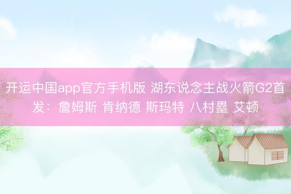 开运中国app官方手机版 湖东说念主战火箭G2首发：詹姆斯 肯纳德 斯玛特 八村塁 艾顿