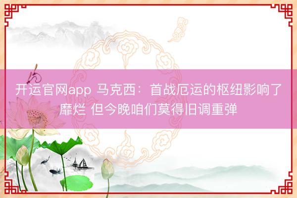 开运官网app 马克西：首战厄运的枢纽影响了靡烂 但今晚咱们莫得旧调重弹