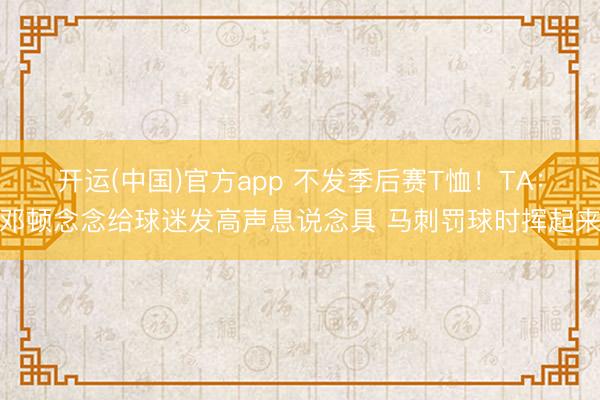 开运(中国)官方app 不发季后赛T恤！TA：邓顿念念给球迷发高声息说念具 马刺罚球时挥起来