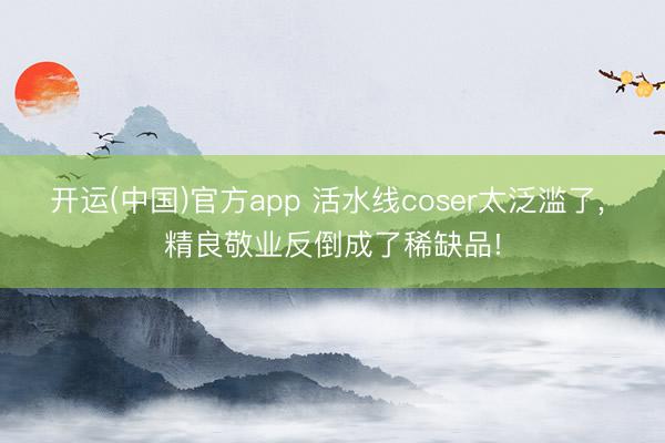 开运(中国)官方app 活水线coser太泛滥了， 精良敬业反倒成了稀缺品!
