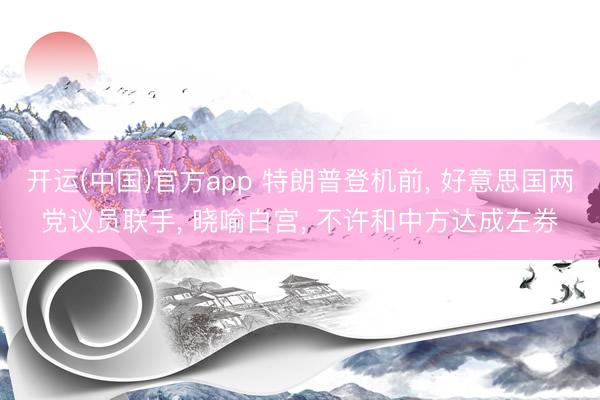开运(中国)官方app 特朗普登机前， 好意思国两党议员联手， 晓喻白宫， 不许和中方达成左券