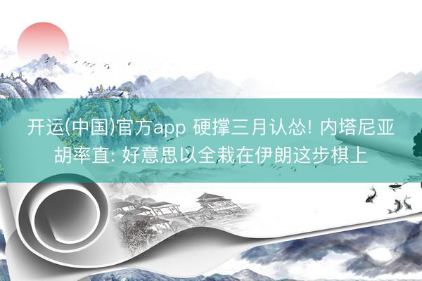 开运(中国)官方app 硬撑三月认怂! 内塔尼亚胡率直: 好意思以全栽在伊朗这步棋上