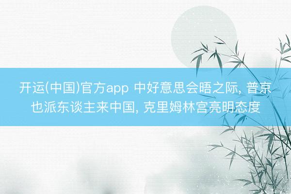 开运(中国)官方app 中好意思会晤之际， 普京也派东谈主来中国， 克里姆林宫亮明态度