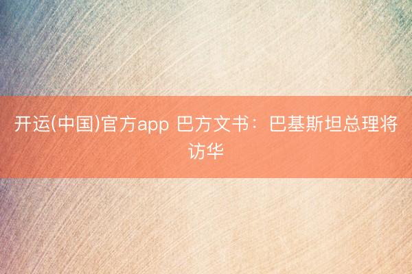 开运(中国)官方app 巴方文书：巴基斯坦总理将访华
