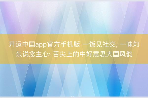 开运中国app官方手机版 一饭见社交， 一味知东说念主心: 舌尖上的中好意思大国风韵