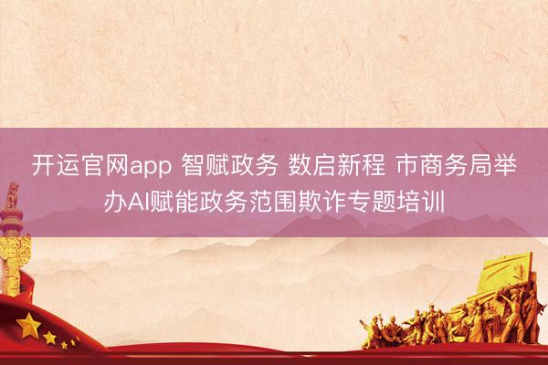 开运官网app 智赋政务 数启新程 市商务局举办AI赋能政务范围欺诈专题培训