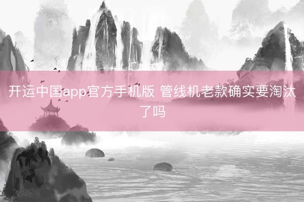 开运中国app官方手机版 管线机老款确实要淘汰了吗