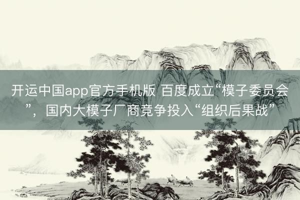 开运中国app官方手机版 百度成立“模子委员会”，国内大模子厂商竞争投入“组织后果战”