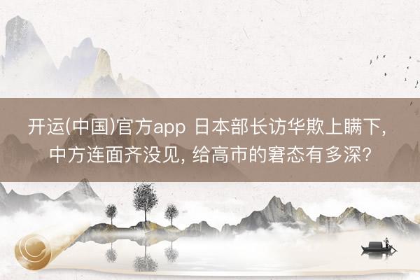 开运(中国)官方app 日本部长访华欺上瞒下， 中方连面齐没见， 给高市的窘态有多深?