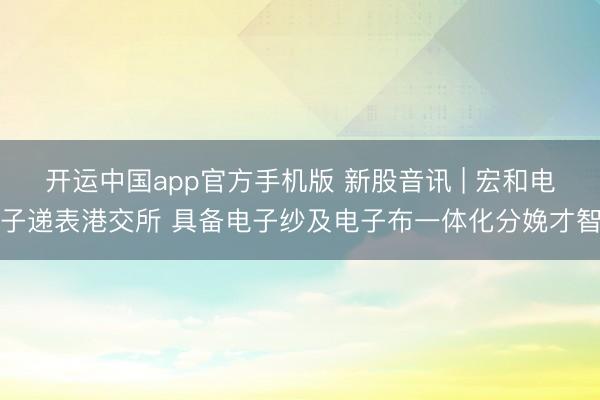 开运中国app官方手机版 新股音讯 | 宏和电子递表港交所 具备电子纱及电子布一体化分娩才智