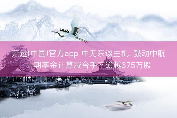开运(中国)官方app 中无东谈主机: 鼓动中航一期基金计算减合手不逾越675万股