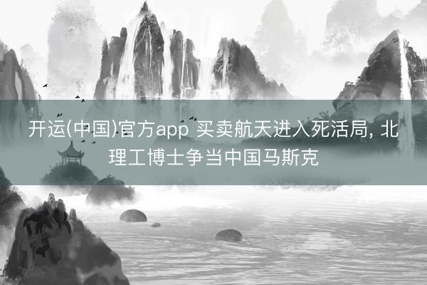 开运(中国)官方app 买卖航天进入死活局， 北理工博士争当中国马斯克