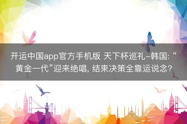 开运中国app官方手机版 天下杯巡礼-韩国: “黄金一代”迎来绝唱， 结束决策全靠运说念?