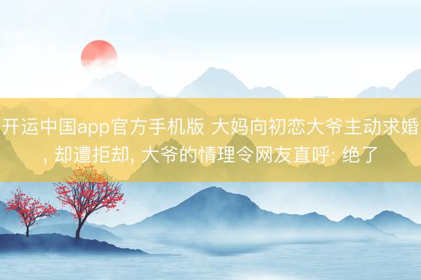 开运中国app官方手机版 大妈向初恋大爷主动求婚， 却遭拒却， 大爷的情理令网友直呼: 绝了
