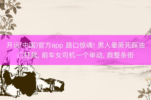 开运(中国)官方app 路口惊魂! 男人晕厥死踩油门狂飙， 前车女司机一个举动， 救整条街
