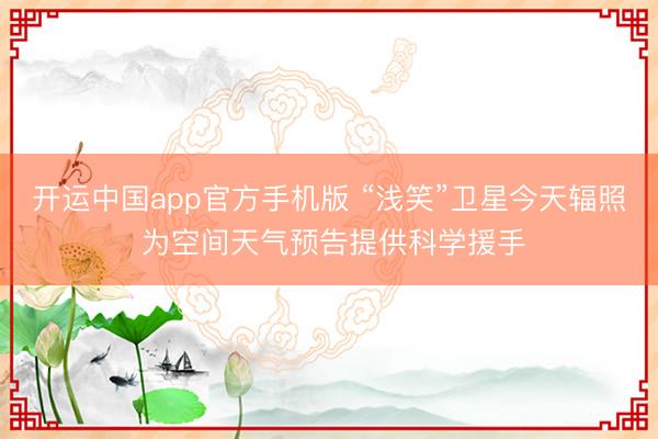 开运中国app官方手机版 “浅笑”卫星今天辐照 为空间天气预告提供科学援手