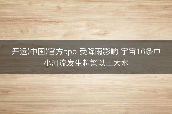 开运(中国)官方app 受降雨影响 宇宙16条中小河流发生超警以上大水