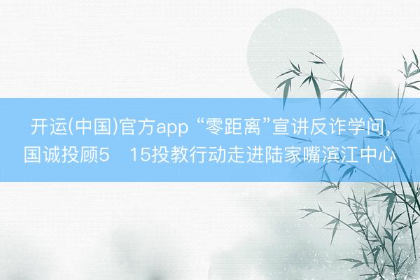 开运(中国)官方app “零距离”宣讲反诈学问，国诚投顾5・15投教行动走进陆家嘴滨江中心