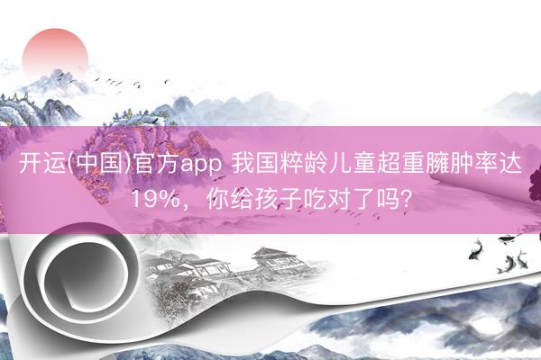 开运(中国)官方app 我国粹龄儿童超重臃肿率达19%，你给孩子吃对了吗？