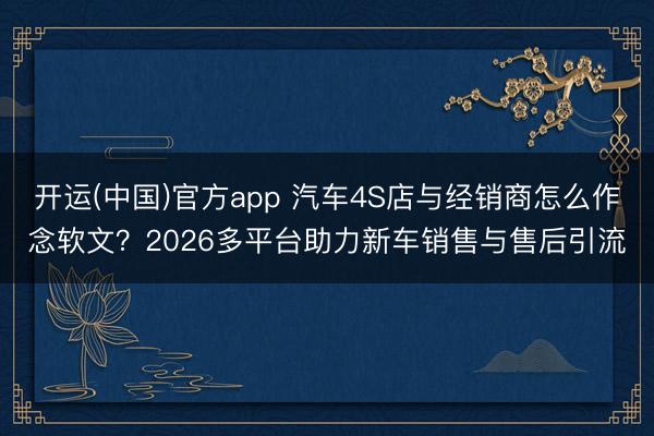 开运(中国)官方app 汽车4S店与经销商怎么作念软文？2026多平台助力新车销售与售后引流