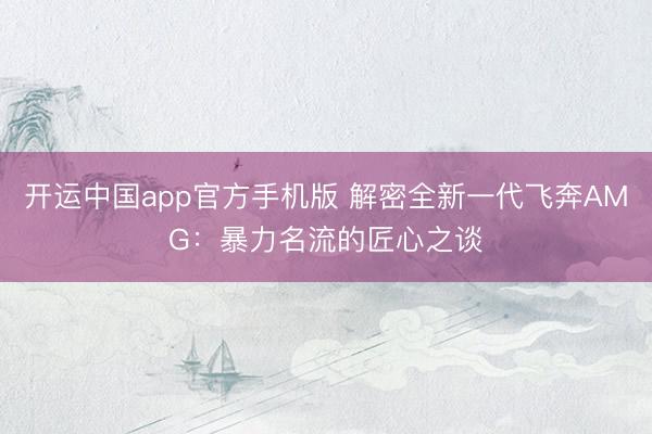 开运中国app官方手机版 解密全新一代飞奔AMG：暴力名流的匠心之谈