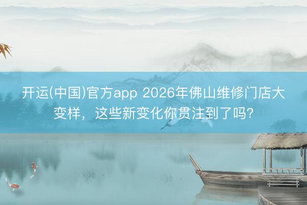 开运(中国)官方app 2026年佛山维修门店大变样，这些新变化你贯注到了吗？