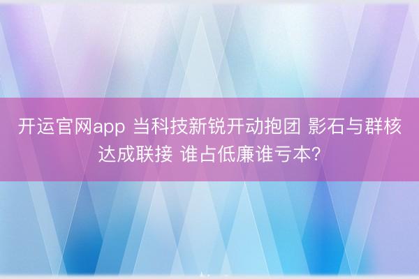 开运官网app 当科技新锐开动抱团 影石与群核达成联接 谁占低廉谁亏本？