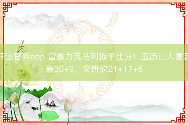 开运官网app 雷霆力克马刺扳平比分！亚历山大复苏轰30+9
