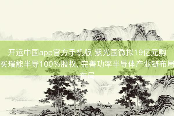 开运中国app官方手机版 紫光国微拟19亿元购买瑞能半导100%股权, 完善功率半导体产业链布局