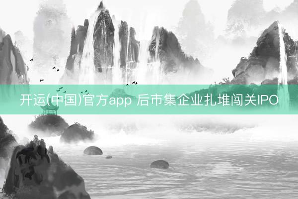 开运(中国)官方app 后市集企业扎堆闯关IPO