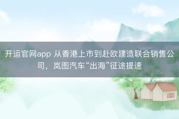 开运官网app 从香港上市到赴欧建造联合销售公司，岚图汽车“出海”征途提速
