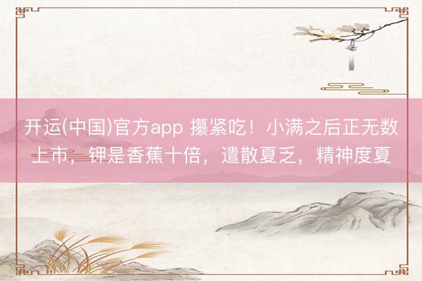开运(中国)官方app 攥紧吃！小满之后正无数上市，钾是香蕉十倍，遣散夏乏，精神度夏